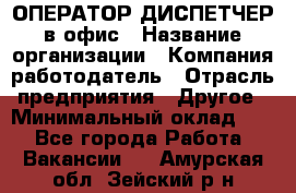 ОПЕРАТОР-ДИСПЕТЧЕР в офис › Название организации ­ Компания-работодатель › Отрасль предприятия ­ Другое › Минимальный оклад ­ 1 - Все города Работа » Вакансии   . Амурская обл.,Зейский р-н